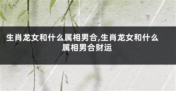 生肖龙女和什么属相男合,生肖龙女和什么属相男合财运