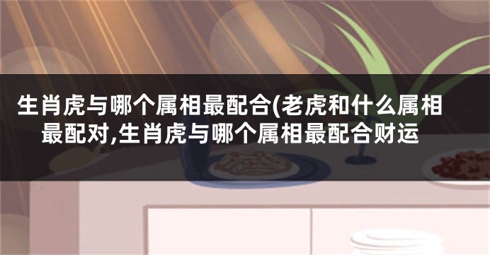 生肖虎与哪个属相最配合(老虎和什么属相最配对,生肖虎与哪个属相最配合财运