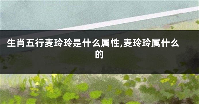 生肖五行麦玲玲是什么属性,麦玲玲属什么的