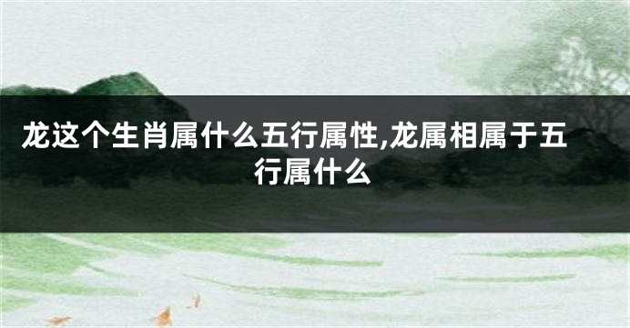 龙这个生肖属什么五行属性,龙属相属于五行属什么