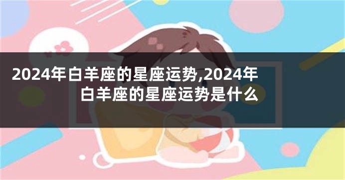 2024年白羊座的星座运势,2024年白羊座的星座运势是什么
