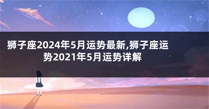 狮子座2024年5月运势最新,狮子座运势2021年5月运势详解