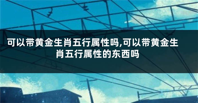 可以带黄金生肖五行属性吗,可以带黄金生肖五行属性的东西吗