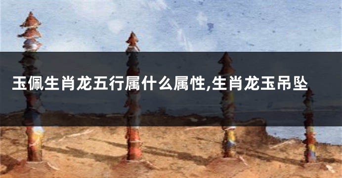 玉佩生肖龙五行属什么属性,生肖龙玉吊坠