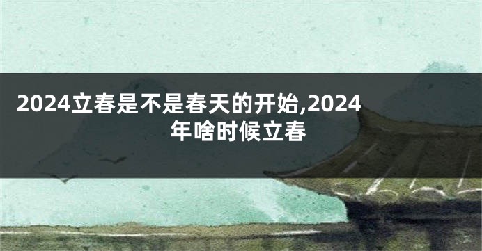 2024立春是不是春天的开始,2024年啥时候立春