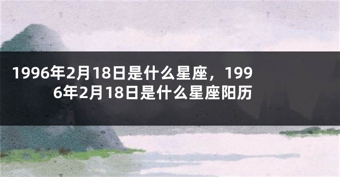 1996年2月18日是什么星座，1996年2月18日是什么星座阳历