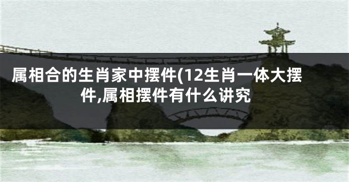 属相合的生肖家中摆件(12生肖一体大摆件,属相摆件有什么讲究