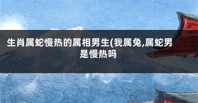 生肖属蛇慢热的属相男生(我属兔,属蛇男是慢热吗