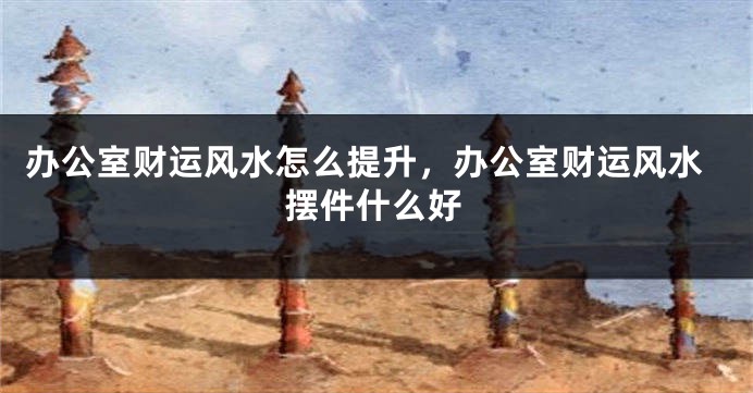 办公室财运风水怎么提升，办公室财运风水摆件什么好