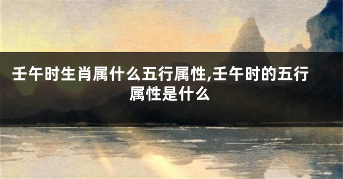 壬午时生肖属什么五行属性,壬午时的五行属性是什么