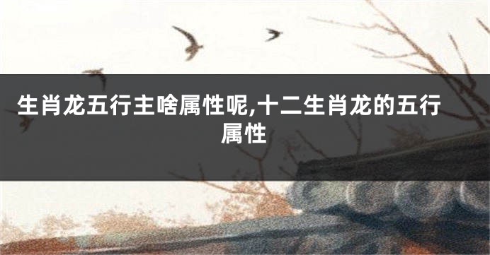 生肖龙五行主啥属性呢,十二生肖龙的五行属性