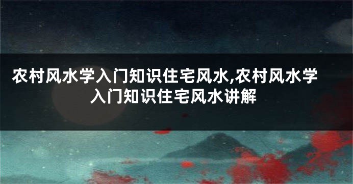 农村风水学入门知识住宅风水,农村风水学入门知识住宅风水讲解