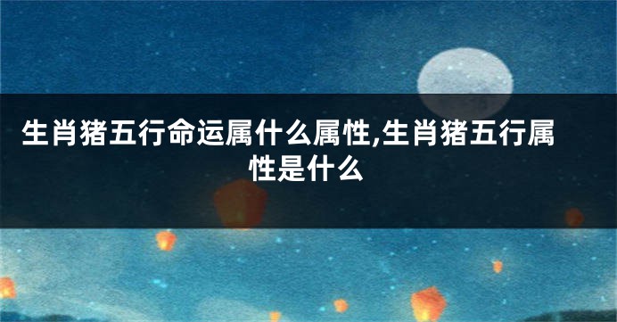 生肖猪五行命运属什么属性,生肖猪五行属性是什么