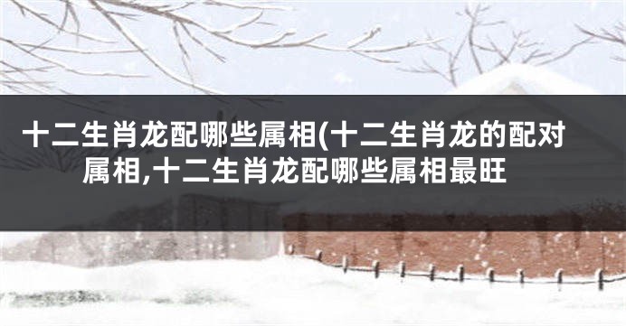 十二生肖龙配哪些属相(十二生肖龙的配对属相,十二生肖龙配哪些属相最旺