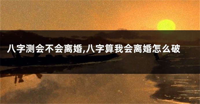 八字测会不会离婚,八字算我会离婚怎么破