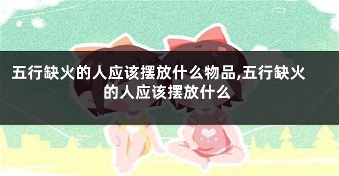 五行缺火的人应该摆放什么物品,五行缺火的人应该摆放什么