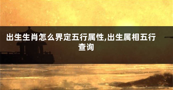 出生生肖怎么界定五行属性,出生属相五行查询