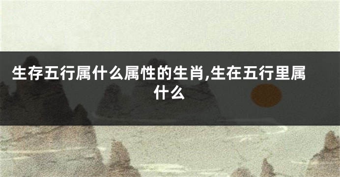 生存五行属什么属性的生肖,生在五行里属什么