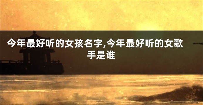今年最好听的女孩名字,今年最好听的女歌手是谁