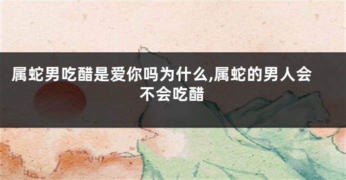 属蛇男吃醋是爱你吗为什么,属蛇的男人会不会吃醋