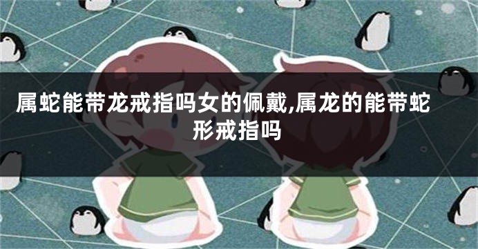 属蛇能带龙戒指吗女的佩戴,属龙的能带蛇形戒指吗