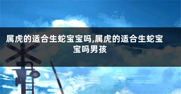属虎的适合生蛇宝宝吗,属虎的适合生蛇宝宝吗男孩