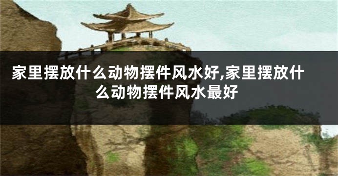 家里摆放什么动物摆件风水好,家里摆放什么动物摆件风水最好
