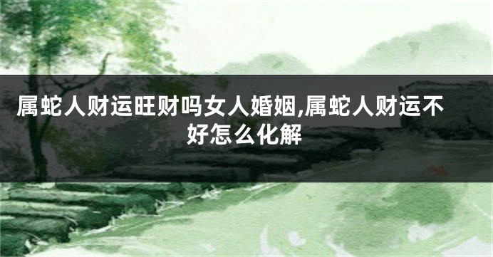 属蛇人财运旺财吗女人婚姻,属蛇人财运不好怎么化解