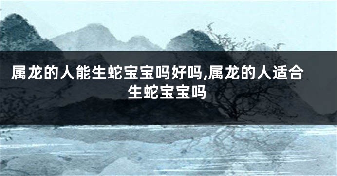 属龙的人能生蛇宝宝吗好吗,属龙的人适合生蛇宝宝吗