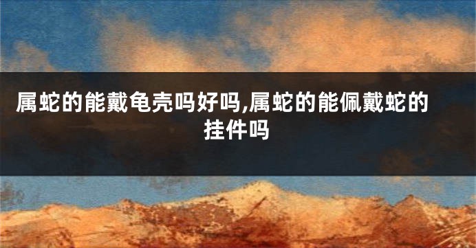 属蛇的能戴龟壳吗好吗,属蛇的能佩戴蛇的挂件吗