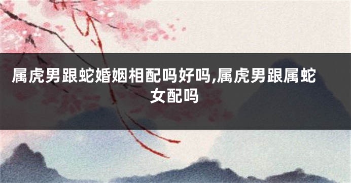 属虎男跟蛇婚姻相配吗好吗,属虎男跟属蛇女配吗
