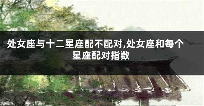 处女座与十二星座配不配对,处女座和每个星座配对指数