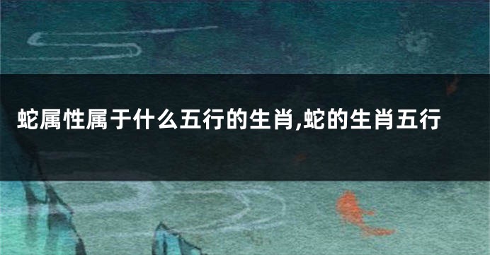 蛇属性属于什么五行的生肖,蛇的生肖五行