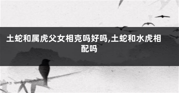土蛇和属虎父女相克吗好吗,土蛇和水虎相配吗