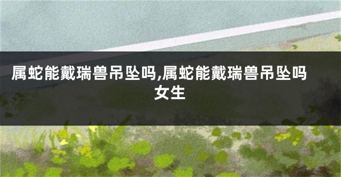属蛇能戴瑞兽吊坠吗,属蛇能戴瑞兽吊坠吗女生