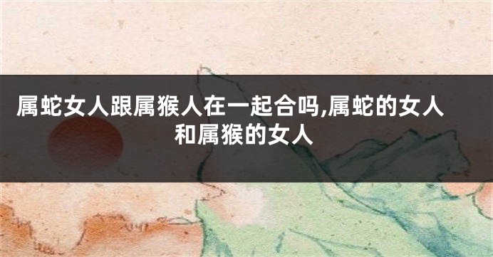 属蛇女人跟属猴人在一起合吗,属蛇的女人和属猴的女人