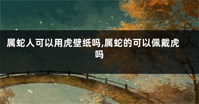 属蛇人可以用虎壁纸吗,属蛇的可以佩戴虎吗