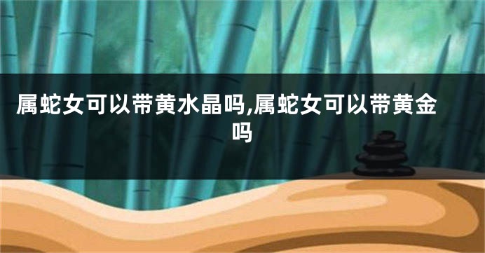 属蛇女可以带黄水晶吗,属蛇女可以带黄金吗