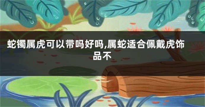 蛇镯属虎可以带吗好吗,属蛇适合佩戴虎饰品不