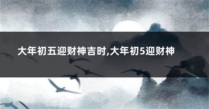 大年初五迎财神吉时,大年初5迎财神