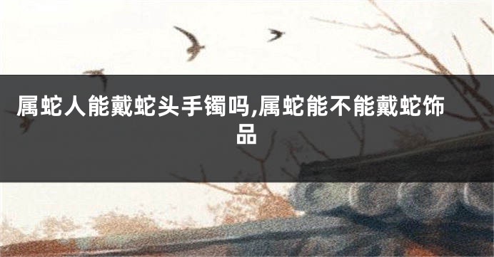 属蛇人能戴蛇头手镯吗,属蛇能不能戴蛇饰品