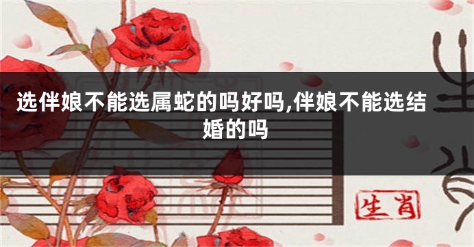 选伴娘不能选属蛇的吗好吗,伴娘不能选结婚的吗