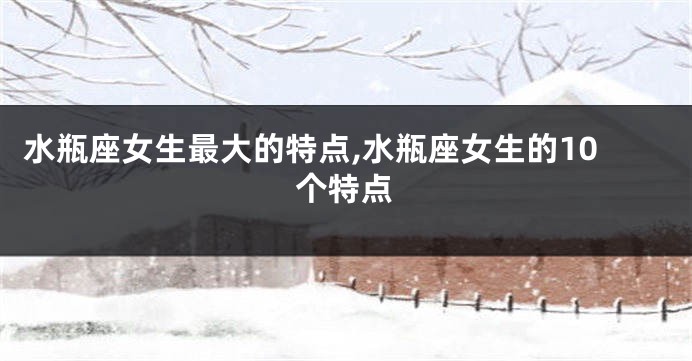 水瓶座女生最大的特点,水瓶座女生的10个特点