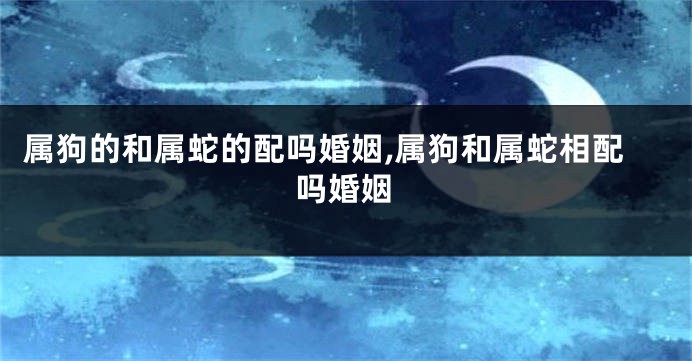 属狗的和属蛇的配吗婚姻,属狗和属蛇相配吗婚姻