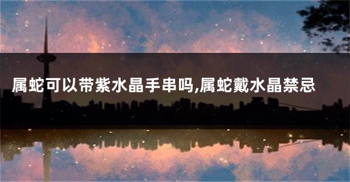 属蛇可以带紫水晶手串吗,属蛇戴水晶禁忌