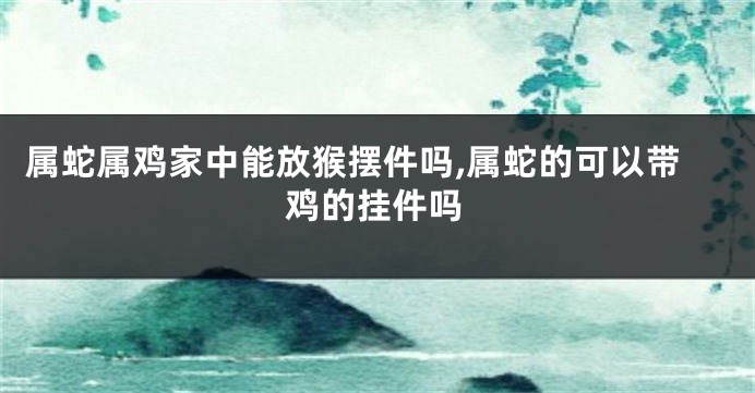 属蛇属鸡家中能放猴摆件吗,属蛇的可以带鸡的挂件吗