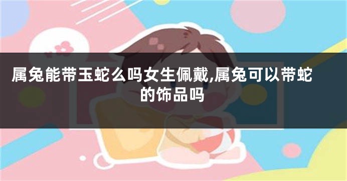 属兔能带玉蛇么吗女生佩戴,属兔可以带蛇的饰品吗
