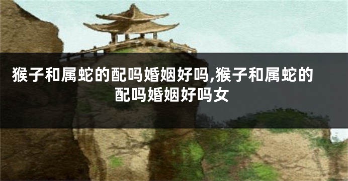 猴子和属蛇的配吗婚姻好吗,猴子和属蛇的配吗婚姻好吗女