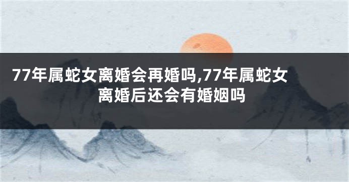 77年属蛇女离婚会再婚吗,77年属蛇女离婚后还会有婚姻吗