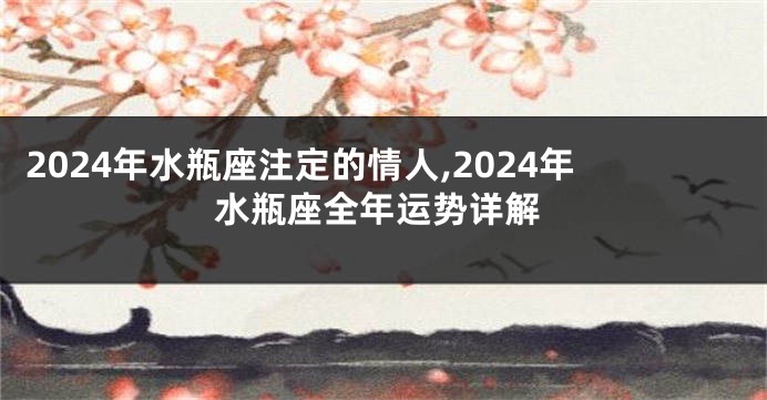 2024年水瓶座注定的情人,2024年水瓶座全年运势详解
